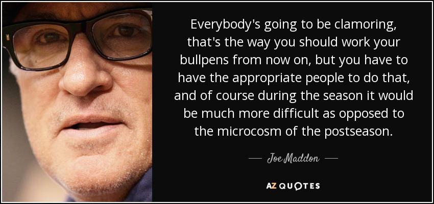 Everybody's going to be clamoring, that's the way you should work your bullpens from now on, but you have to have the appropriate people to do that, and of course during the season it would be much more difficult as opposed to the microcosm of the postseason. - Joe Maddon