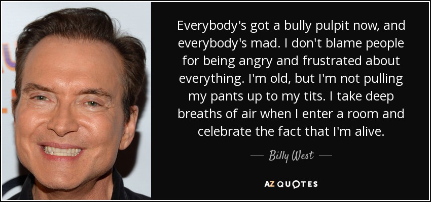 Everybody's got a bully pulpit now, and everybody's mad. I don't blame people for being angry and frustrated about everything. I'm old, but I'm not pulling my pants up to my tits. I take deep breaths of air when I enter a room and celebrate the fact that I'm alive. - Billy West