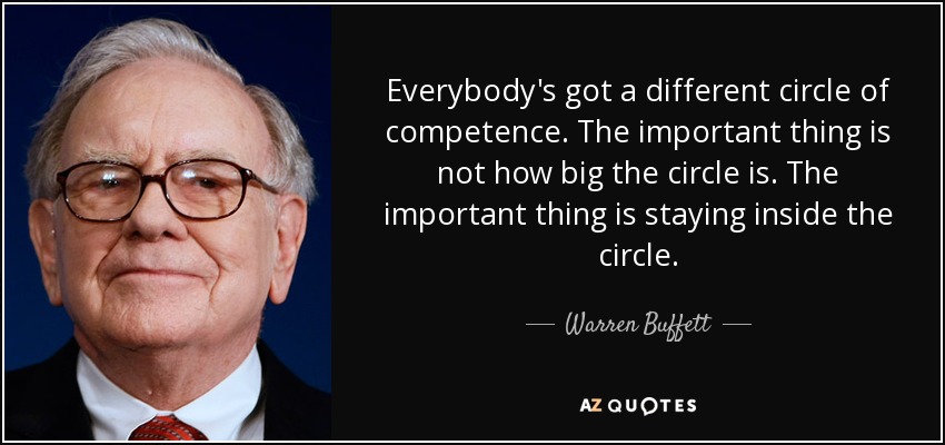 Everybody's got a different circle of competence. The important thing is not how big the circle is. The important thing is staying inside the circle. - Warren Buffett