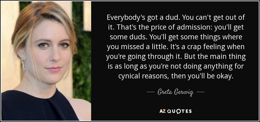 Everybody's got a dud. You can't get out of it. That's the price of admission: you'll get some duds. You'll get some things where you missed a little. It's a crap feeling when you're going through it. But the main thing is as long as you're not doing anything for cynical reasons, then you'll be okay. - Greta Gerwig