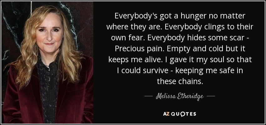 Everybody's got a hunger no matter where they are. Everybody clings to their own fear. Everybody hides some scar - Precious pain. Empty and cold but it keeps me alive. I gave it my soul so that I could survive - keeping me safe in these chains. - Melissa Etheridge