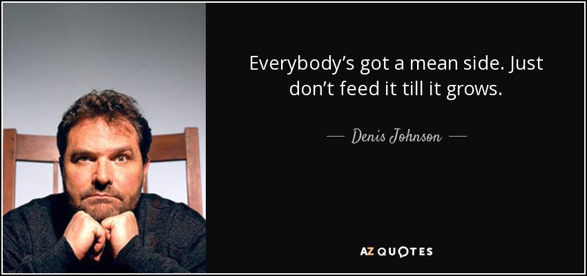 Everybody’s got a mean side. Just don’t feed it till it grows. - Denis Johnson
