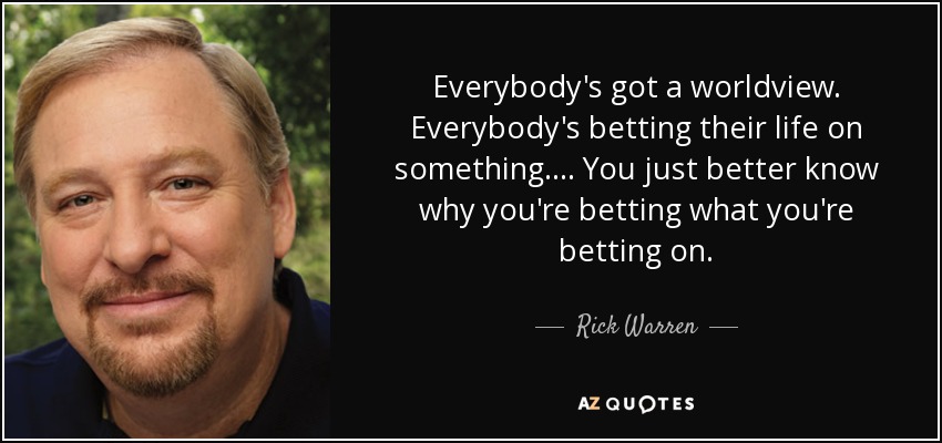 Everybody's got a worldview. Everybody's betting their life on something. ... You just better know why you're betting what you're betting on. - Rick Warren