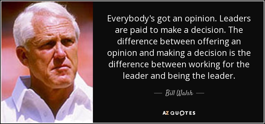 Everybody's got an opinion. Leaders are paid to make a decision. The difference between offering an opinion and making a decision is the difference between working for the leader and being the leader. - Bill Walsh