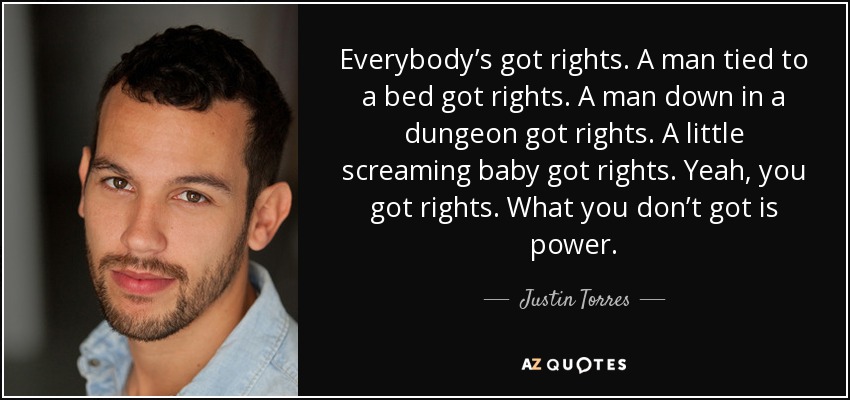 Everybody’s got rights. A man tied to a bed got rights. A man down in a dungeon got rights. A little screaming baby got rights. Yeah, you got rights. What you don’t got is power. - Justin Torres