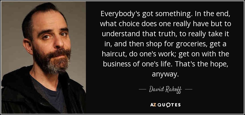 Everybody's got something. In the end, what choice does one really have but to understand that truth, to really take it in, and then shop for groceries, get a haircut, do one's work; get on with the business of one's life. That's the hope, anyway. - David Rakoff