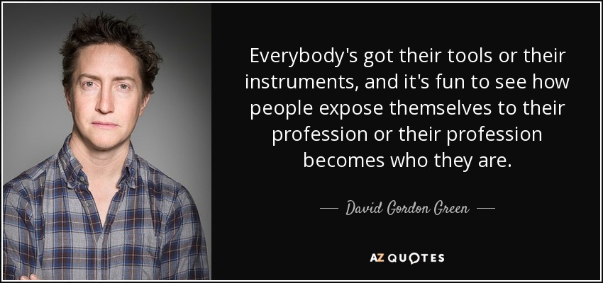 Everybody's got their tools or their instruments, and it's fun to see how people expose themselves to their profession or their profession becomes who they are. - David Gordon Green