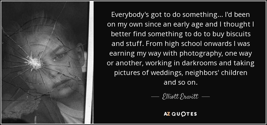 Everybody's got to do something... I'd been on my own since an early age and I thought I better find something to do to buy biscuits and stuff. From high school onwards I was earning my way with photography, one way or another, working in darkrooms and taking pictures of weddings, neighbors' children and so on. - Elliott Erwitt