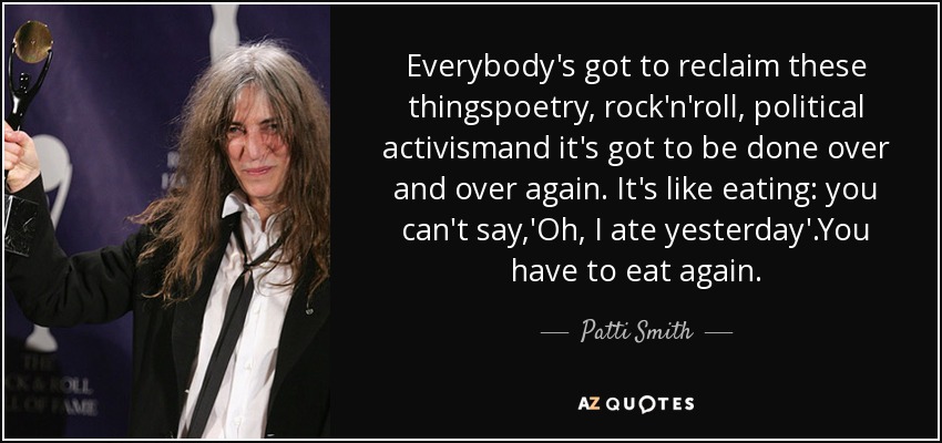 Everybody's got to reclaim these thingspoetry, rock'n'roll, political activismand it's got to be done over and over again. It's like eating: you can't say,'Oh, I ate yesterday'.You have to eat again. - Patti Smith