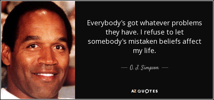 Everybody's got whatever problems they have. I refuse to let somebody's mistaken beliefs affect my life. - O. J. Simpson