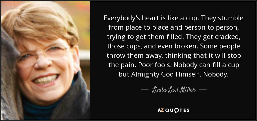 Everybody's heart is like a cup. They stumble from place to place and person to person, trying to get them filled. They get cracked, those cups, and even broken. Some people throw them away, thinking that it will stop the pain. Poor fools. Nobody can fill a cup but Almighty God Himself. Nobody. - Linda Lael Miller