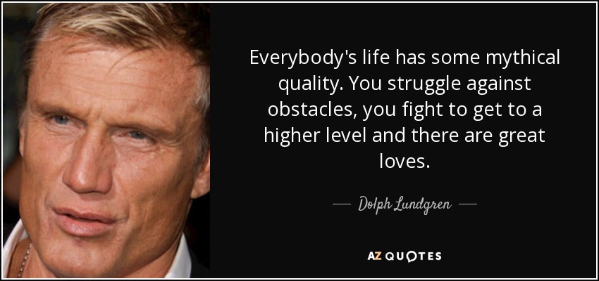 Everybody's life has some mythical quality. You struggle against obstacles, you fight to get to a higher level and there are great loves. - Dolph Lundgren