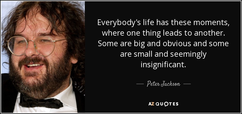 Everybody's life has these moments, where one thing leads to another. Some are big and obvious and some are small and seemingly insignificant. - Peter Jackson