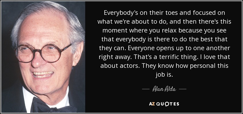 Everybody's on their toes and focused on what we're about to do, and then there's this moment where you relax because you see that everybody is there to do the best that they can. Everyone opens up to one another right away. That's a terrific thing. I love that about actors. They know how personal this job is. - Alan Alda