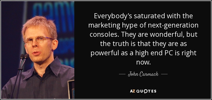 Everybody's saturated with the marketing hype of next-generation consoles. They are wonderful, but the truth is that they are as powerful as a high end PC is right now. - John Carmack
