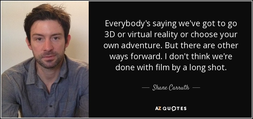 Everybody's saying we've got to go 3D or virtual reality or choose your own adventure. But there are other ways forward. I don't think we're done with film by a long shot. - Shane Carruth