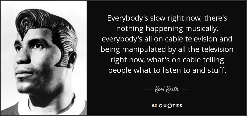 Everybody's slow right now, there's nothing happening musically, everybody's all on cable television and being manipulated by all the television right now, what's on cable telling people what to listen to and stuff. - Kool Keith