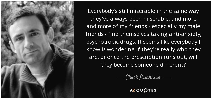Everybody's still miserable in the same way they've always been miserable, and more and more of my friends - especially my male friends - find themselves taking anti-anxiety, psychotropic drugs. It seems like everybody I know is wondering if they're really who they are, or once the prescription runs out, will they become someone different? - Chuck Palahniuk