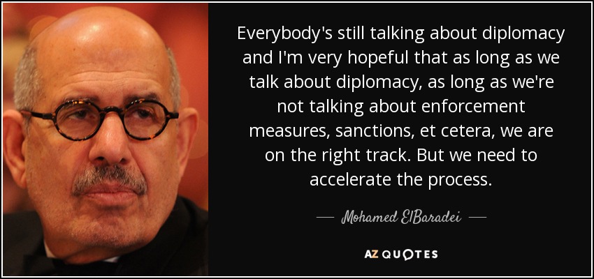 Everybody's still talking about diplomacy and I'm very hopeful that as long as we talk about diplomacy, as long as we're not talking about enforcement measures, sanctions, et cetera, we are on the right track. But we need to accelerate the process. - Mohamed ElBaradei