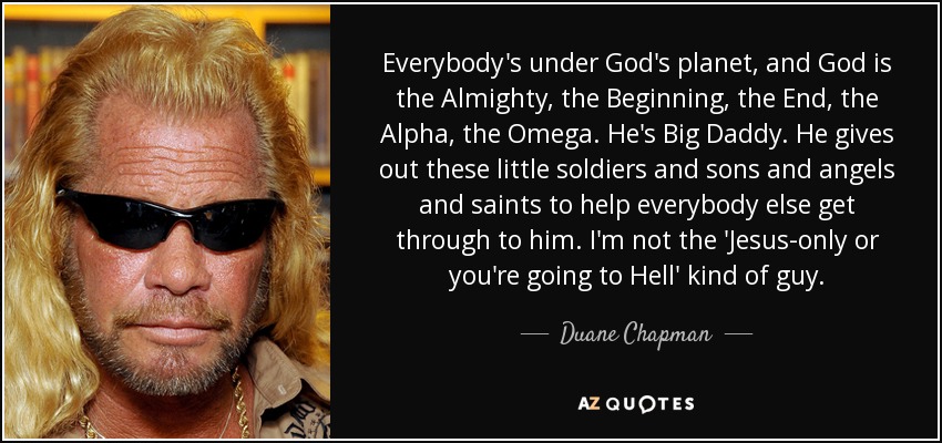 Everybody's under God's planet, and God is the Almighty, the Beginning, the End, the Alpha, the Omega. He's Big Daddy. He gives out these little soldiers and sons and angels and saints to help everybody else get through to him. I'm not the 'Jesus-only or you're going to Hell' kind of guy. - Duane Chapman
