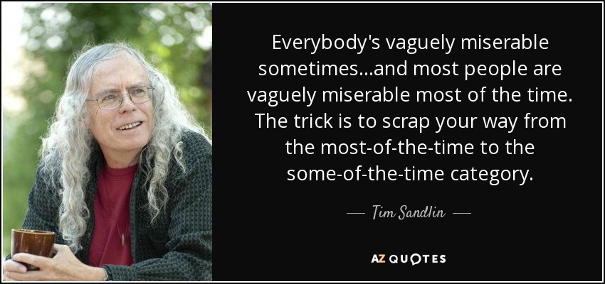 Everybody's vaguely miserable sometimes...and most people are vaguely miserable most of the time. The trick is to scrap your way from the most-of-the-time to the some-of-the-time category. - Tim Sandlin