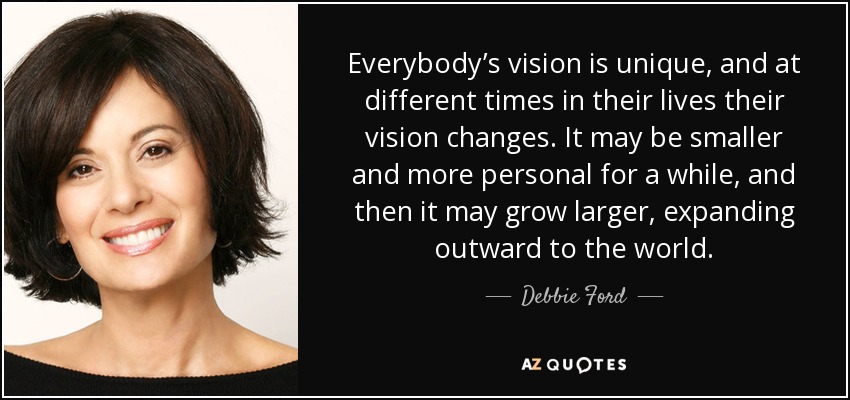 Everybody’s vision is unique, and at different times in their lives their vision changes. It may be smaller and more personal for a while, and then it may grow larger, expanding outward to the world. - Debbie Ford