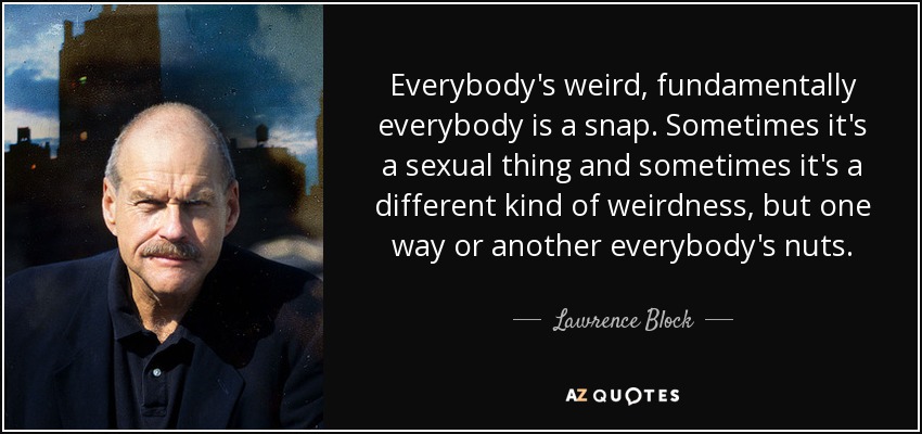 Everybody's weird, fundamentally everybody is a snap. Sometimes it's a sexual thing and sometimes it's a different kind of weirdness, but one way or another everybody's nuts. - Lawrence Block
