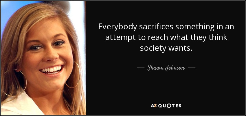 Everybody sacrifices something in an attempt to reach what they think society wants. - Shawn Johnson