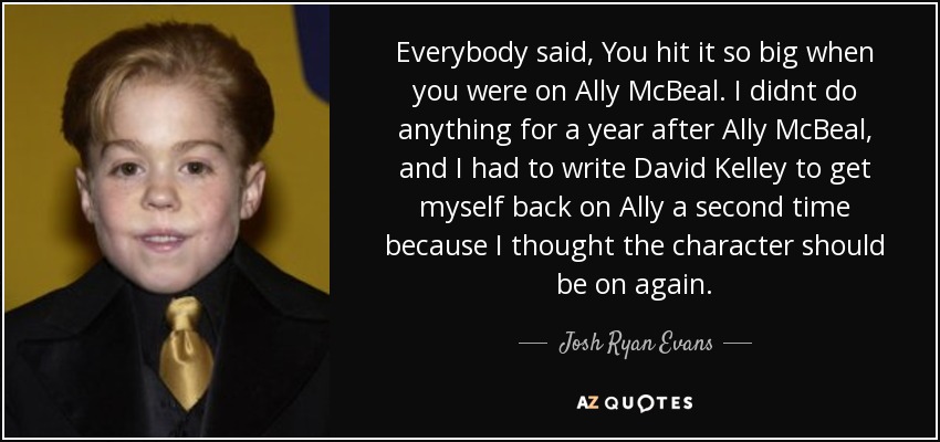 Everybody said, You hit it so big when you were on Ally McBeal. I didnt do anything for a year after Ally McBeal, and I had to write David Kelley to get myself back on Ally a second time because I thought the character should be on again. - Josh Ryan Evans