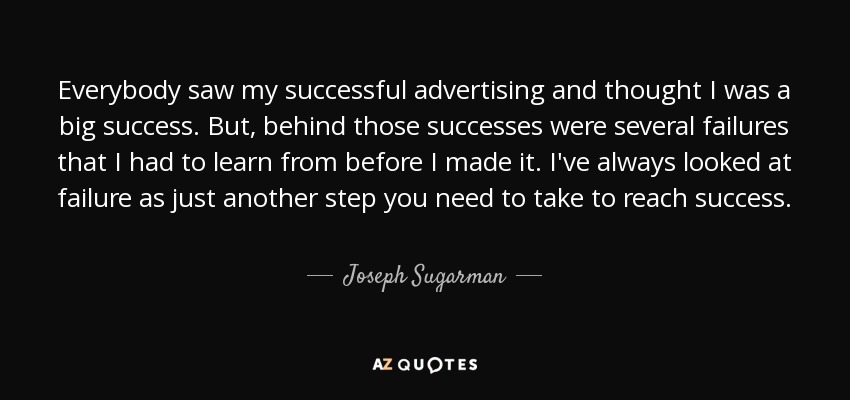 Everybody saw my successful advertising and thought I was a big success. But, behind those successes were several failures that I had to learn from before I made it. I've always looked at failure as just another step you need to take to reach success. - Joseph Sugarman