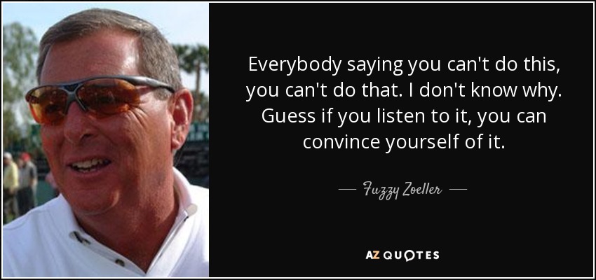 Everybody saying you can't do this, you can't do that. I don't know why. Guess if you listen to it, you can convince yourself of it. - Fuzzy Zoeller