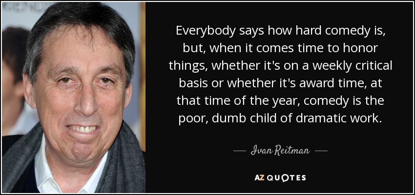 Everybody says how hard comedy is, but, when it comes time to honor things, whether it's on a weekly critical basis or whether it's award time, at that time of the year, comedy is the poor, dumb child of dramatic work. - Ivan Reitman