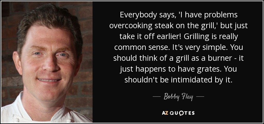 Everybody says, 'I have problems overcooking steak on the grill,' but just take it off earlier! Grilling is really common sense. It's very simple. You should think of a grill as a burner - it just happens to have grates. You shouldn't be intimidated by it. - Bobby Flay