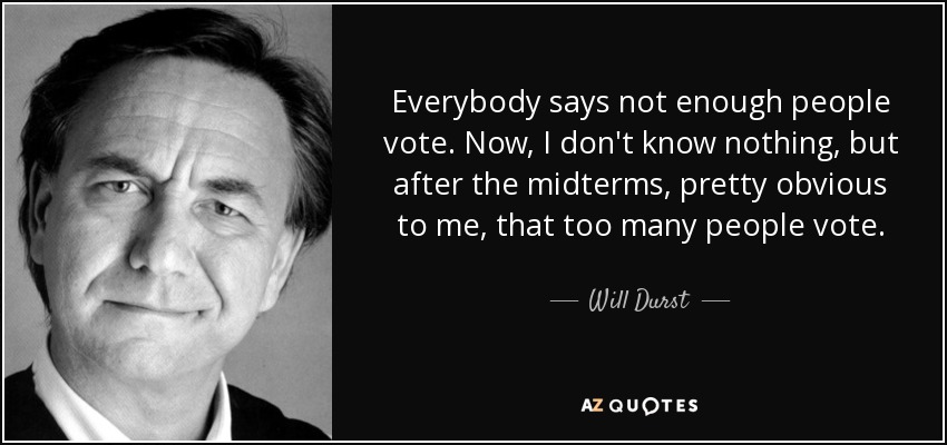 Everybody says not enough people vote. Now, I don't know nothing, but after the midterms, pretty obvious to me, that too many people vote. - Will Durst