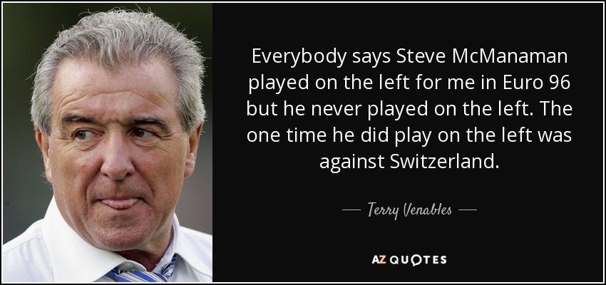 Everybody says Steve McManaman played on the left for me in Euro 96 but he never played on the left. The one time he did play on the left was against Switzerland. - Terry Venables