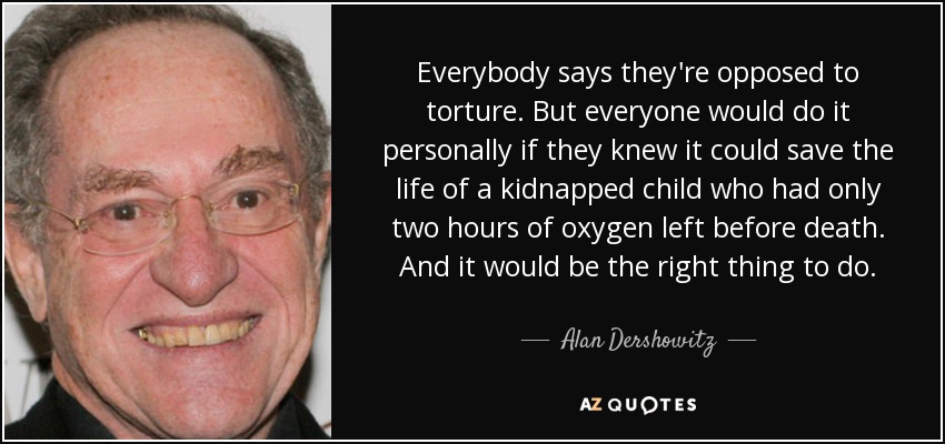 Everybody says they're opposed to torture. But everyone would do it personally if they knew it could save the life of a kidnapped child who had only two hours of oxygen left before death. And it would be the right thing to do. - Alan Dershowitz