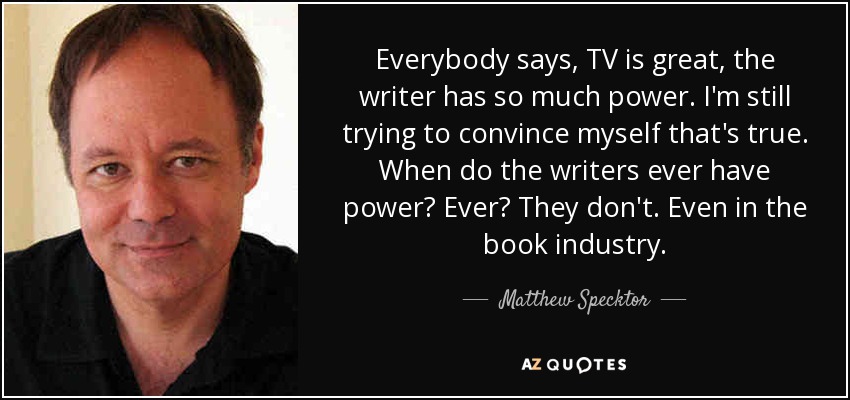 Everybody says, TV is great, the writer has so much power. I'm still trying to convince myself that's true. When do the writers ever have power? Ever? They don't. Even in the book industry. - Matthew Specktor