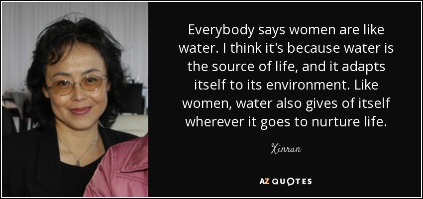 Everybody says women are like water. I think it's because water is the source of life, and it adapts itself to its environment. Like women, water also gives of itself wherever it goes to nurture life. - Xinran