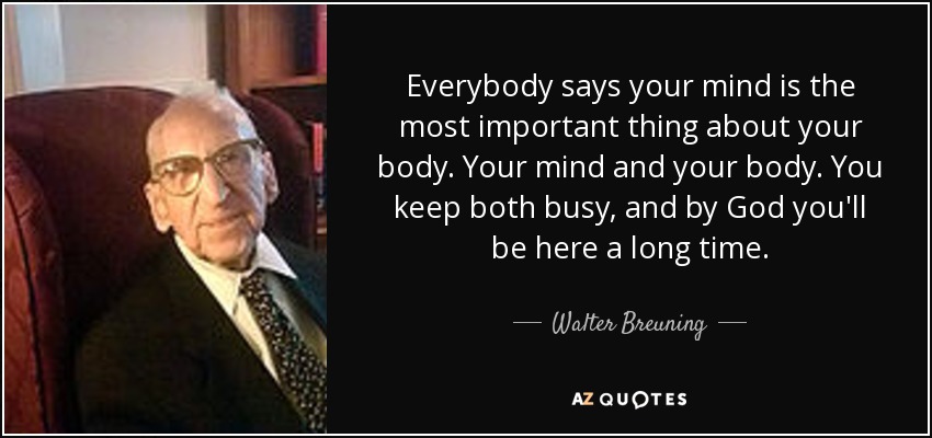 Everybody says your mind is the most important thing about your body. Your mind and your body. You keep both busy, and by God you'll be here a long time. - Walter Breuning