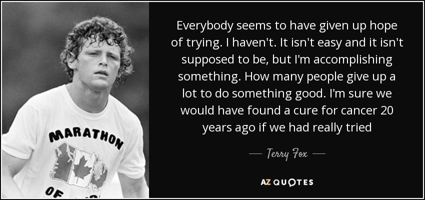 Everybody seems to have given up hope of trying. I haven't. It isn't easy and it isn't supposed to be, but I'm accomplishing something. How many people give up a lot to do something good. I'm sure we would have found a cure for cancer 20 years ago if we had really tried - Terry Fox
