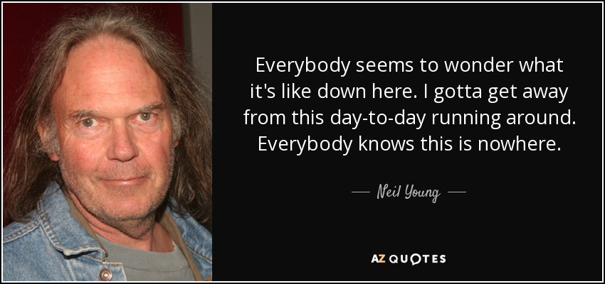 Everybody seems to wonder what it's like down here. I gotta get away from this day-to-day running around. Everybody knows this is nowhere. - Neil Young