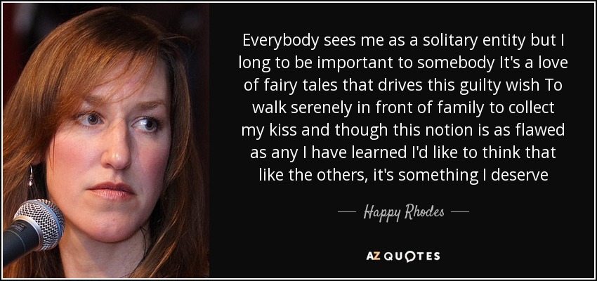 Everybody sees me as a solitary entity but I long to be important to somebody It's a love of fairy tales that drives this guilty wish To walk serenely in front of family to collect my kiss and though this notion is as flawed as any I have learned I'd like to think that like the others, it's something I deserve - Happy Rhodes