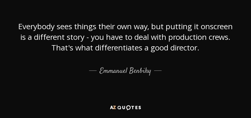 Everybody sees things their own way, but putting it onscreen is a different story - you have to deal with production crews. That's what differentiates a good director. - Emmanuel Benbihy