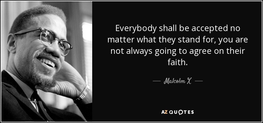 Everybody shall be accepted no matter what they stand for, you are not always going to agree on their faith. - Malcolm X