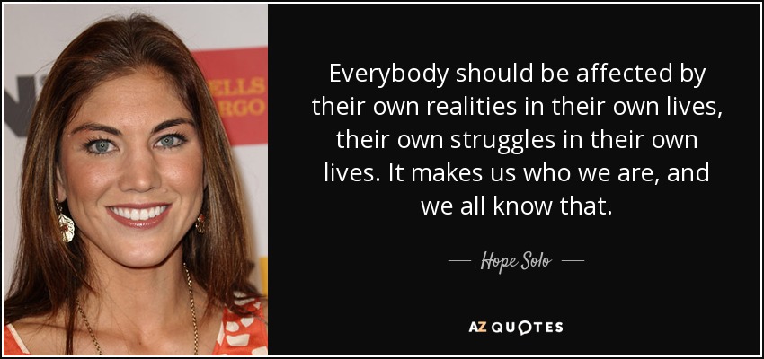 Everybody should be affected by their own realities in their own lives, their own struggles in their own lives. It makes us who we are, and we all know that. - Hope Solo