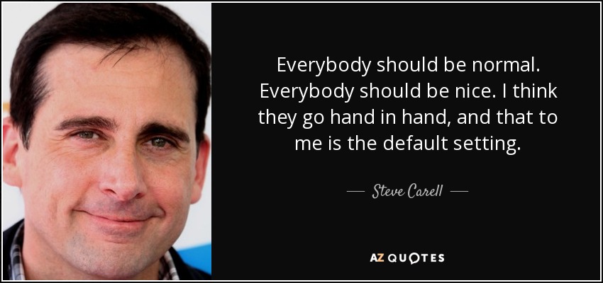 Everybody should be normal. Everybody should be nice. I think they go hand in hand, and that to me is the default setting. - Steve Carell