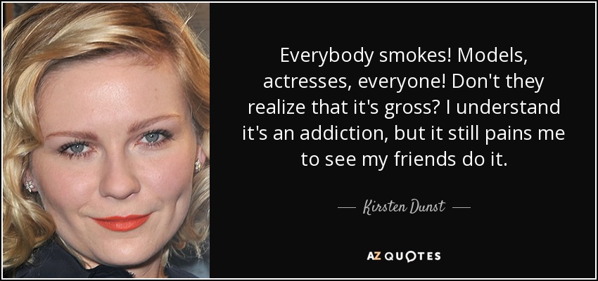 Everybody smokes! Models, actresses, everyone! Don't they realize that it's gross? I understand it's an addiction, but it still pains me to see my friends do it. - Kirsten Dunst