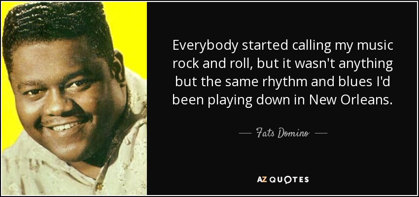 Everybody started calling my music rock and roll, but it wasn't anything but the same rhythm and blues I'd been playing down in New Orleans. - Fats Domino