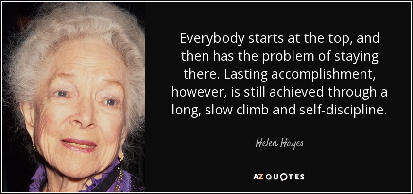 Everybody starts at the top, and then has the problem of staying there. Lasting accomplishment, however, is still achieved through a long, slow climb and self-discipline. - Helen Hayes