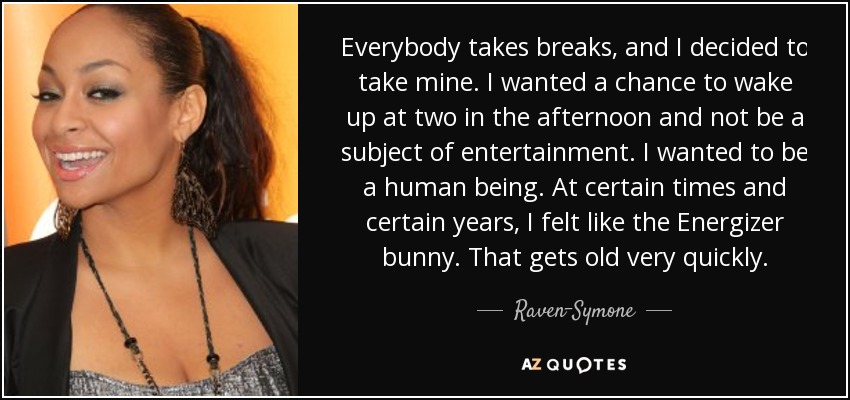 Everybody takes breaks, and I decided to take mine. I wanted a chance to wake up at two in the afternoon and not be a subject of entertainment. I wanted to be a human being. At certain times and certain years, I felt like the Energizer bunny. That gets old very quickly. - Raven-Symone